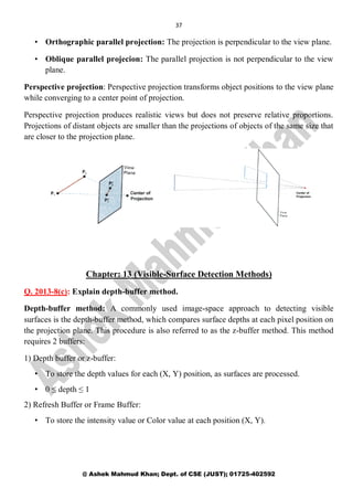 37
@ Ashek Mahmud Khan; Dept. of CSE (JUST); 01725-402592
• Orthographic parallel projection: The projection is perpendicular to the view plane.
• Oblique parallel projecion: The parallel projection is not perpendicular to the view
plane.
Perspective projection: Perspective projection transforms object positions to the view plane
while converging to a center point of projection.
Perspective projection produces realistic views but does not preserve relative proportions.
Projections of distant objects are smaller than the projections of objects of the same size that
are closer to the projection plane.
Chapter: 13 (Visible-Surface Detection Methods)
Q. 2013-8(c): Explain depth-buffer method.
Depth-buffer method: A commonly used image-space approach to detecting visible
surfaces is the depth-buffer method, which compares surface depths at each pixel position on
the projection plane. This procedure is also referred to as the z-buffer method. This method
requires 2 buffers:
1) Depth buffer or z-buffer:
• To store the depth values for each (X, Y) position, as surfaces are processed.
• 0 ≤ depth ≤ 1
2) Refresh Buffer or Frame Buffer:
• To store the intensity value or Color value at each position (X, Y).
 