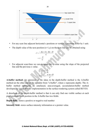 39
@ Ashek Mahmud Khan; Dept. of CSE (JUST); 01725-402592
• For any scan line adjacent horizontal x positions or vertical y positions differ by 1 unit.
• The depth value of the next position (x+1,y) on the scan line can be obtained using
• For adjacent scan-lines we can compute the x value using the slope of the projected
line and the previous x value.
A-buffer method: An extension of the ideas in the depth-buffer method is the A-buffer
method (at the other end of the alphabet from "z-buffer", where z represents depth). The A-
buffer method represents an antaliased, area-averaged, accumulation-buffer method
developed by Lucas film for implementation in the surface-rendering system called REYES.
A drawback of the depth-buffer method is that it can only find one visible surface at each
pixel position. Each position in the A-buffer has two fields:
Depth field - stores a positive or negative real number
Intensity field- stores surface-intensity information or a pointer value.
C
A
z
C
DByxA
z



)1(
C
BmA
z
m
xx



/
z
1
 