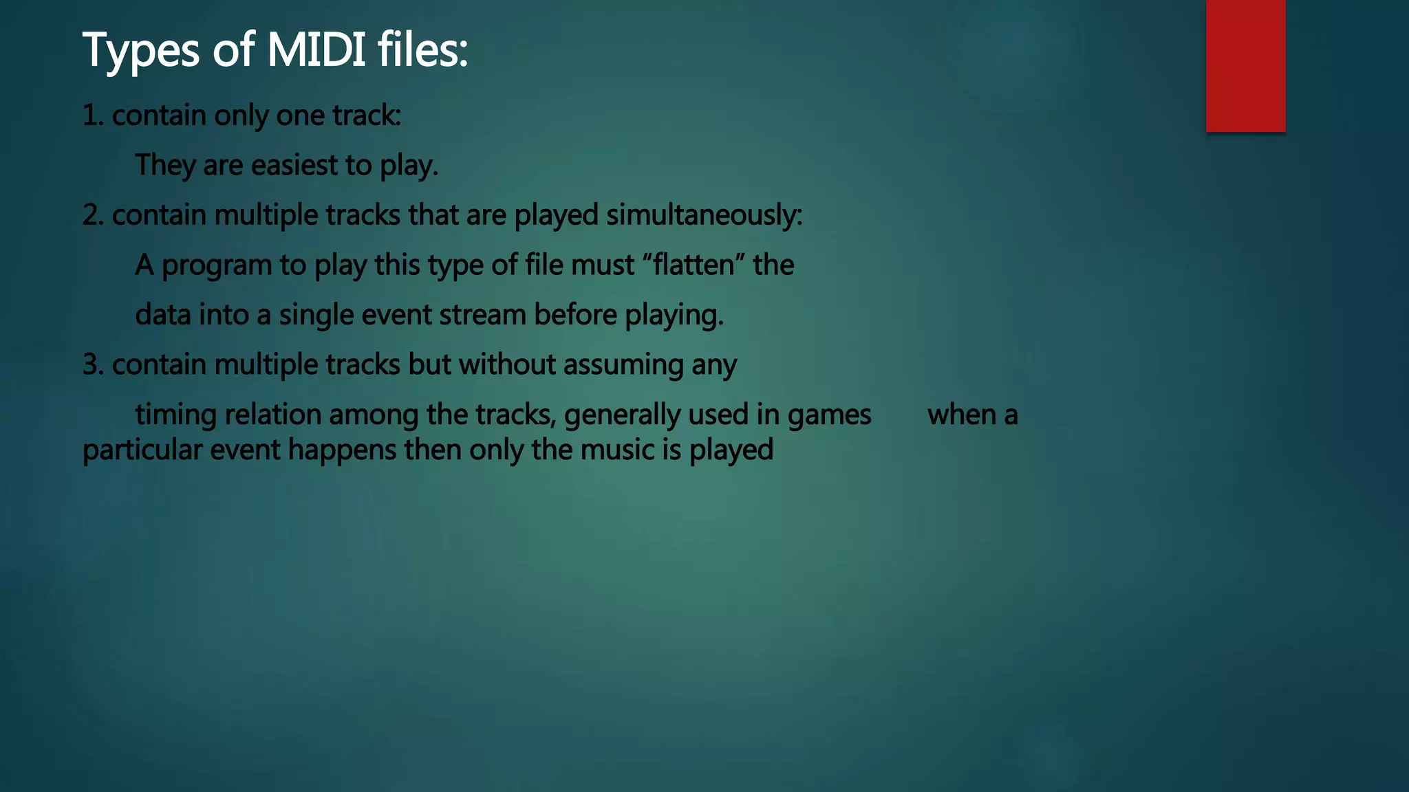 Types of MIDI files:
1. contain only one track:
They are easiest to play.
2. contain multiple tracks that are played simultaneously:
A program to play this type of file must “flatten” the
data into a single event stream before playing.
3. contain multiple tracks but without assuming any
timing relation among the tracks, generally used in games when a
particular event happens then only the music is played
 