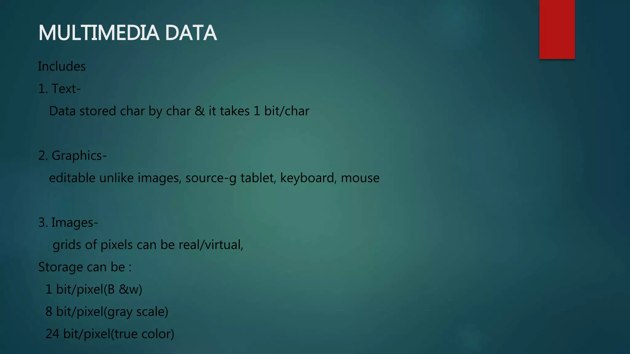 MULTIMEDIA DATA
Includes
1. Text-
Data stored char by char & it takes 1 bit/char
2. Graphics-
editable unlike images, source-g tablet, keyboard, mouse
3. Images-
grids of pixels can be real/virtual,
Storage can be :
1 bit/pixel(B &w)
8 bit/pixel(gray scale)
24 bit/pixel(true color)
 