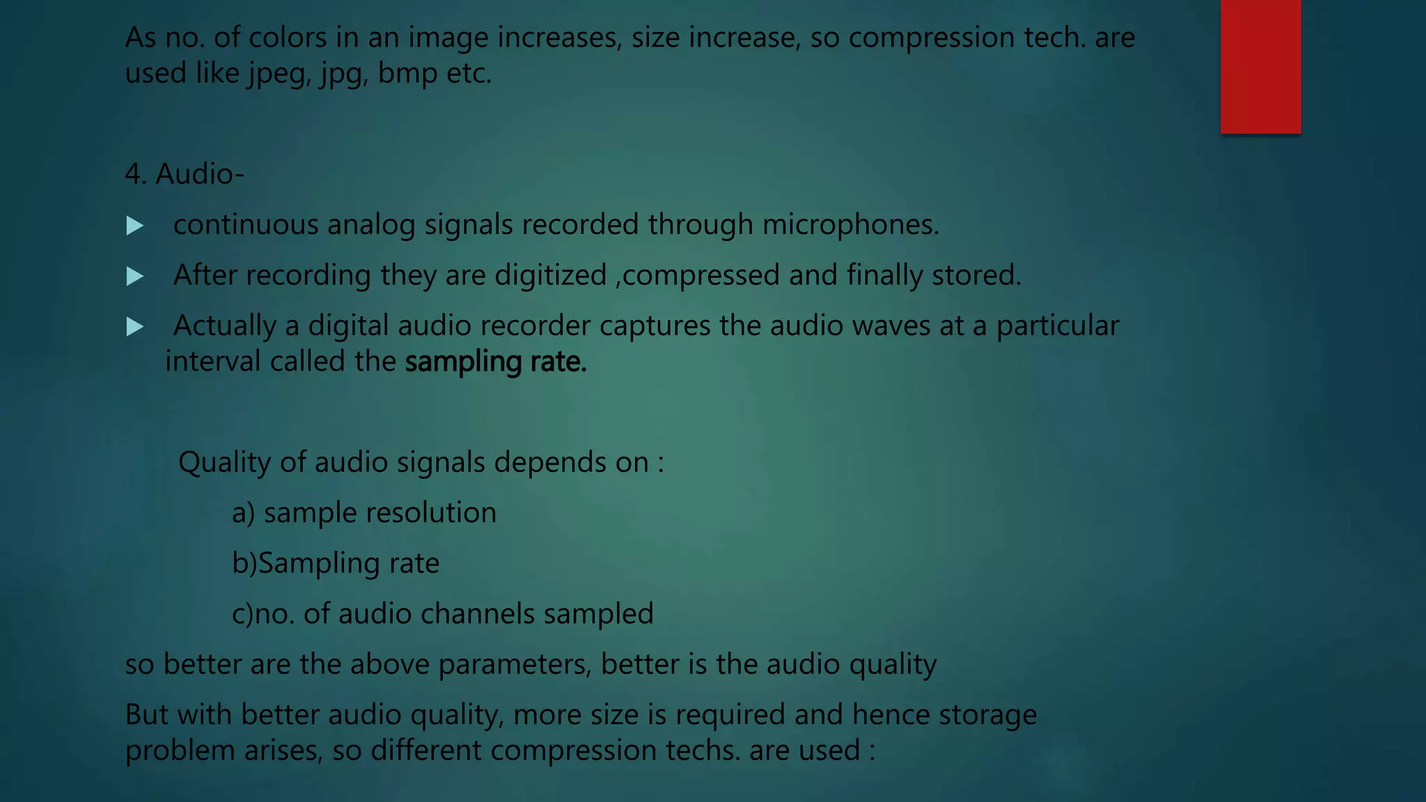 As no. of colors in an image increases, size increase, so compression tech. are
used like jpeg, jpg, bmp etc.
4. Audio-
 continuous analog signals recorded through microphones.
 After recording they are digitized ,compressed and finally stored.
 Actually a digital audio recorder captures the audio waves at a particular
interval called the sampling rate.
Quality of audio signals depends on :
a) sample resolution
b)Sampling rate
c)no. of audio channels sampled
so better are the above parameters, better is the audio quality
But with better audio quality, more size is required and hence storage
problem arises, so different compression techs. are used :
 