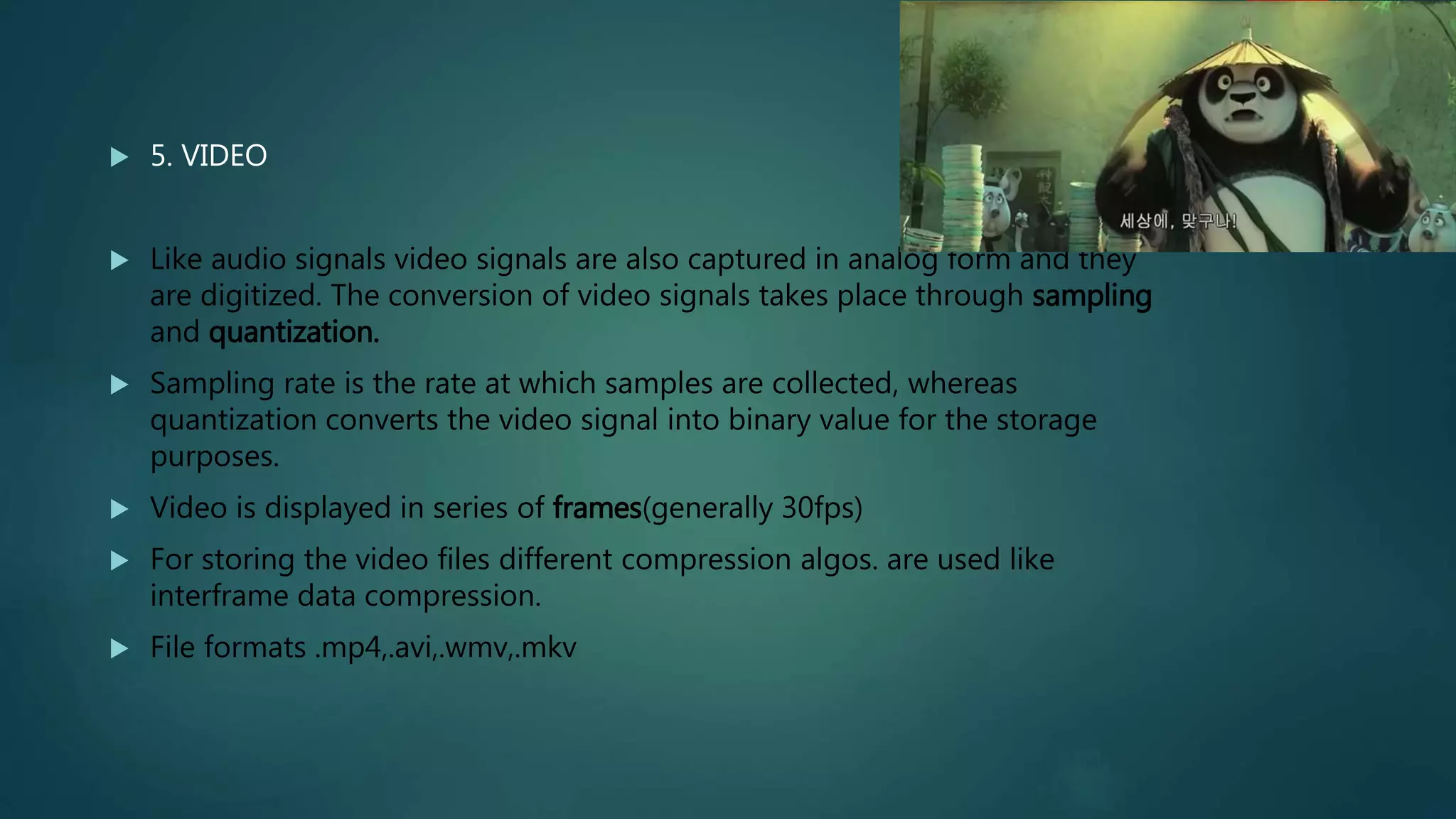  5. VIDEO
 Like audio signals video signals are also captured in analog form and they
are digitized. The conversion of video signals takes place through sampling
and quantization.
 Sampling rate is the rate at which samples are collected, whereas
quantization converts the video signal into binary value for the storage
purposes.
 Video is displayed in series of frames(generally 30fps)
 For storing the video files different compression algos. are used like
interframe data compression.
 File formats .mp4,.avi,.wmv,.mkv
 