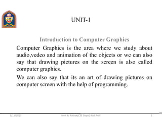 UNIT-1
Introduction to Computer Graphics
Computer Graphics is the area where we study about
audio,vedeo and animation of the objects or we can also
say that drawing pictures on the screen is also called
computer graphics.
We can also say that its an art of drawing pictures on
computer screen with the help of programming.
1/11/2017 Amit Kr Pathak(CSE Deptt) Asst.Prof. 1
 