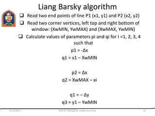 Liang Barsky algorithm
 Read two end points of line P1 (x1, y1) and P2 (x2, y2)
 Read two corner vertices, left top and right bottom of
window: (XwMIN, YwMAX) and (XwMAX, YwMIN)
 Calculate values of parameters pi and qi for I =1, 2, 3, 4
such that
p1 = -Δx
q1 = x1 – XwMIN
p2 = Δx
q2 = XwMAX – xi
q1 = – Δy
q3 = y1 – YwMIN
1/11/2017 Amit Kr Pathak(CSE Deptt) Asst.Prof. 32
 
