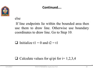 Continued….
else
If line endpoints lie within the bounded area then
use them to draw line. Otherwise use boundary
coordinates to draw line. Go to Step 10.
 Initialize t1 = 0 and t2 = t1
 Calculate values for qi/pi for i= 1,2,3,4
1/11/2017 Amit Kr Pathak(CSE Deptt) Asst.Prof. 34
 