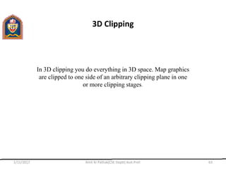 3D Clipping
In 3D clipping you do everything in 3D space. Map graphics
are clipped to one side of an arbitrary clipping plane in one
or more clipping stages.
1/11/2017 Amit Kr Pathak(CSE Deptt) Asst.Prof. 63
 
