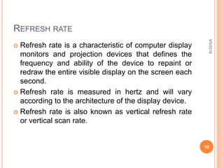 REFRESH RATE
 Refresh rate is a characteristic of computer display
monitors and projection devices that defines the
frequency and ability of the device to repaint or
redraw the entire visible display on the screen each
second.
 Refresh rate is measured in hertz and will vary
according to the architecture of the display device.
 Refresh rate is also known as vertical refresh rate
or vertical scan rate.
9/5/2018
10
 
