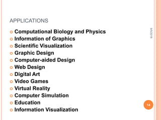 APPLICATIONS
 Computational Biology and Physics
 Information of Graphics
 Scientific Visualization
 Graphic Design
 Computer-aided Design
 Web Design
 Digital Art
 Video Games
 Virtual Reality
 Computer Simulation
 Education
 Information Visualization
9/5/2018
14
 