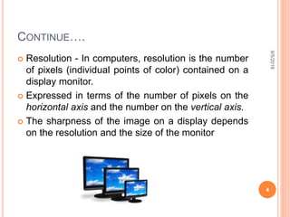 CONTINUE….
 Resolution - In computers, resolution is the number
of pixels (individual points of color) contained on a
display monitor.
 Expressed in terms of the number of pixels on the
horizontal axis and the number on the vertical axis.
 The sharpness of the image on a display depends
on the resolution and the size of the monitor
9/5/2018
4
 
