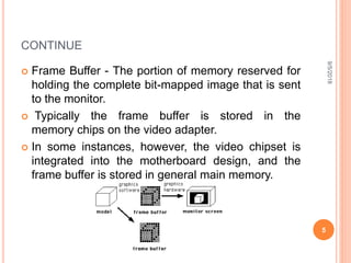CONTINUE
 Frame Buffer - The portion of memory reserved for
holding the complete bit-mapped image that is sent
to the monitor.
 Typically the frame buffer is stored in the
memory chips on the video adapter.
 In some instances, however, the video chipset is
integrated into the motherboard design, and the
frame buffer is stored in general main memory.
9/5/2018
5
 