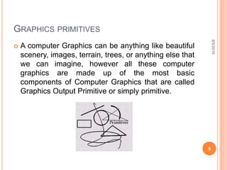 GRAPHICS PRIMITIVES
 A computer Graphics can be anything like beautiful
scenery, images, terrain, trees, or anything else that
we can imagine, however all these computer
graphics are made up of the most basic
components of Computer Graphics that are called
Graphics Output Primitive or simply primitive.
9/5/2018
9
 