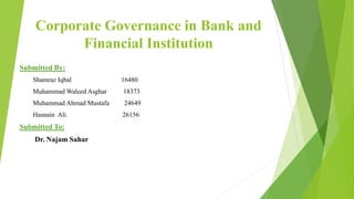 Corporate Governance in Bank and
Financial Institution
Submitted By:
Shamraz Iqbal 16480
Muhammad Waleed Asghar 18373
Muhammad Ahmad Mustafa 24649
Hasnain Ali 26156
Submitted To:
Dr. Najam Sahar
 
