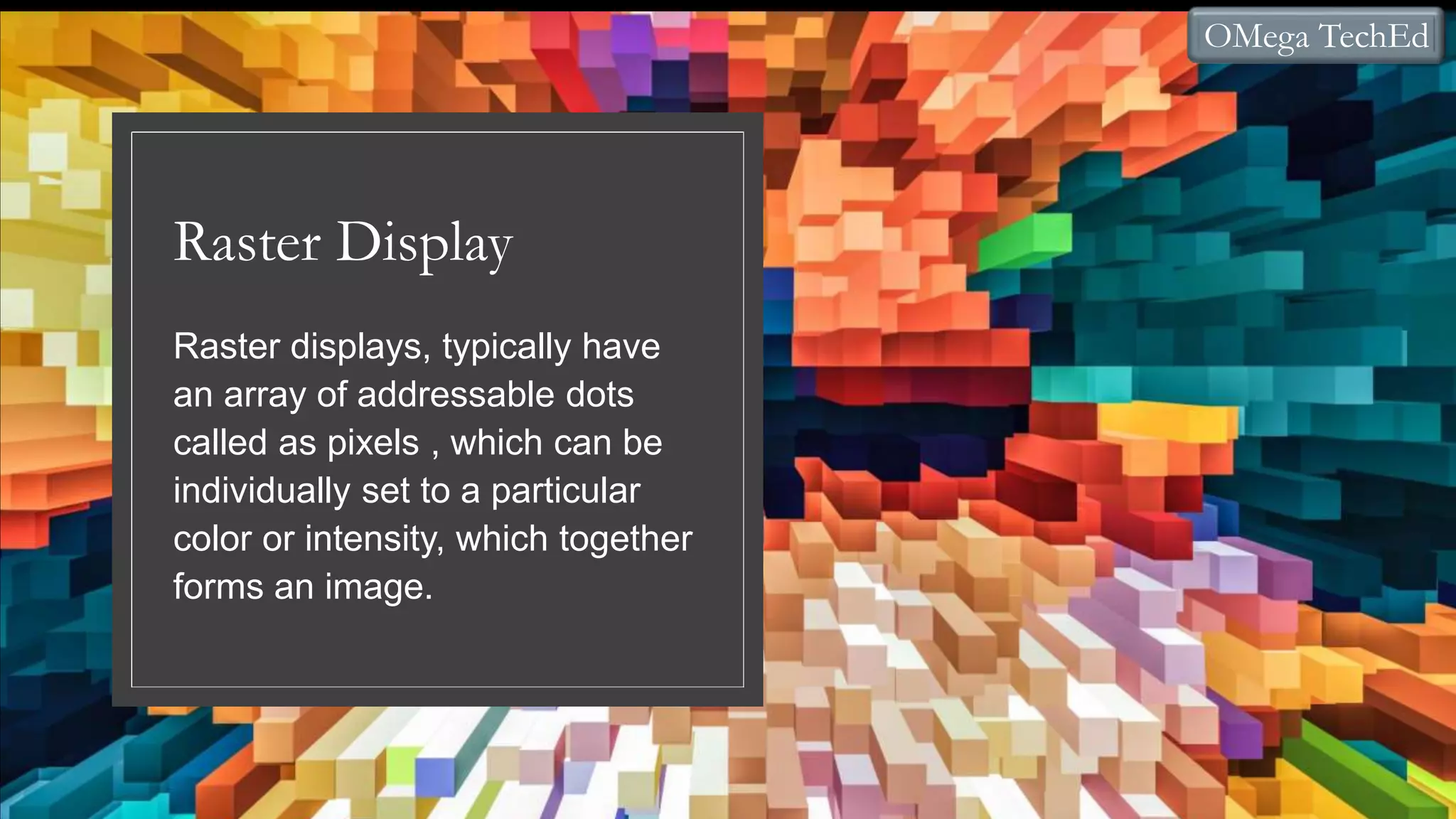 Raster Display
Raster displays, typically have
an array of addressable dots
called as pixels , which can be
individually set to a particular
color or intensity, which together
forms an image.
OMega TechEd