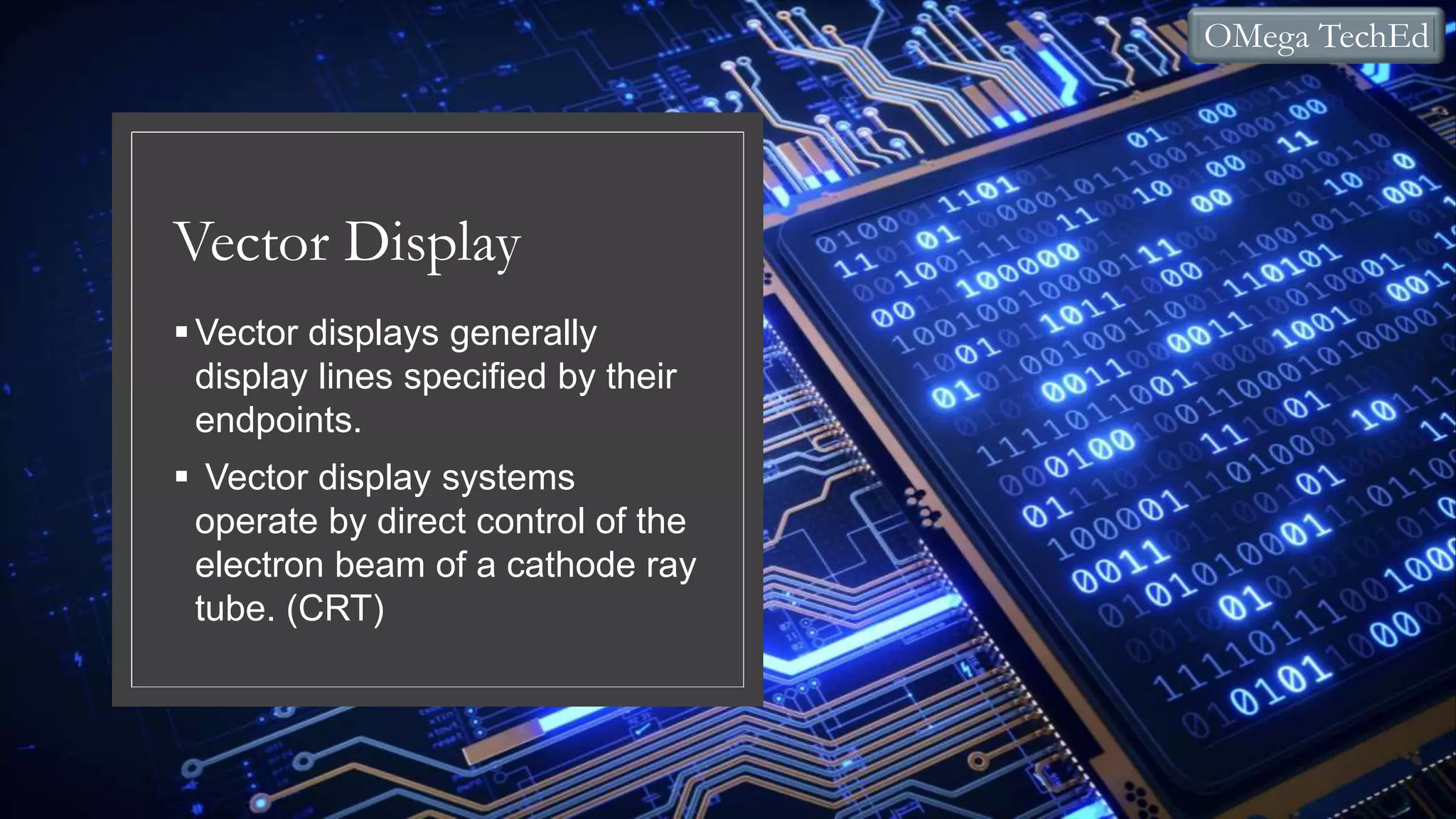 Vector Display
Vector displays generally
display lines specified by their
endpoints.
Vector display systems
operate by direct control of the
electron beam of a cathode ray
tube. (CRT)
OMega TechEd