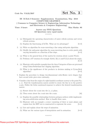 Code No: V3125/R07                                             Set No. 3
                     III B.Tech I Semester Supplementary Examinations, May 2010
                                       COMPUTER GRAPHICS
                 ( Common to Computer Science & Engineering, Information Technology
                                and Electronics & Computer Engineering)
                Time: 3 hours                                           Max Marks: 80
                                      Answer any FIVE Questions
                                    All Questions carry equal marks


                  1. (a) Distinguish the operating charactersitcs of raster refresh systems and vector
                         refresh systems.
                     (b) Explain the functioning of LCDs. What are its advantages?                  [8+8]
                  2. (a) Write on algorithm for scan-converting a line using mid-point algorithm.
                     (b) Modify the mid-point algorithm for scan-converting lines to write pixels with
                         varying intensities as a function of line slope.                        [8+8]
                  3. (a) What is the general form of the matrix for rotation about a point P(h,k).
                     (b) Perform a 450 rotation of a triangle A(0,0), B(1,1) and C(5,2) about the origin.
                                                                                                   [8+8]
                  4. (a) Illustrate with suitable examples how the three Categories of lines are processed
                         using Cohen-Sutherland line clipping algorithm.
                     (b) What is the signiﬁcance of dot products in decision making is Cyrun-Beck
                         algorithm?                                                         [8+8]
                  5. Explain the procedure to design two-dimensional cubic-Bezier curve shapes that
                     have second order piece-wise continuity.                                  [16]
                  6. Consider a line from the origin of a right-handed coordinate system to the point P(x,
                     y, z). Find the transformation matrix needed to rotate the line in to the positive
                     z-axis. Follow the below mentioned sequence to achieve the desired transformation
                     matrix:
                      (a) Rotate about the x-axis into the (x, y) plane,
                     (b) Then rotate about the y-axis into the z-axis.                                [16]
                  7. (a) Explain the possible relationships between polygon surfaces while implement-
                         ing area-subdivision method. How to handle these cases.
                     (b) Illustrate with an example a scence consisting of three or more planes and
                         explain how the BSP tree is constructed to represent the scene.      [8+8]
                  8. (a) List and explain about the steps of animation.
                     (b) What are the various types of interpolation used in animation.             [8+8]




                                                  1 of 1
Please purchase PDF Split-Merge on www.verypdf.com to remove this watermark.
 