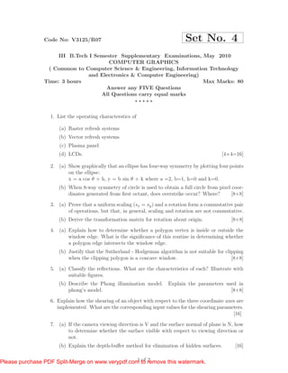 Code No: V3125/R07                                            Set No. 4
                     III B.Tech I Semester Supplementary Examinations, May 2010
                                       COMPUTER GRAPHICS
                 ( Common to Computer Science & Engineering, Information Technology
                                and Electronics & Computer Engineering)
                Time: 3 hours                                           Max Marks: 80
                                      Answer any FIVE Questions
                                    All Questions carry equal marks



                  1. List the operating characterstics of

                      (a) Raster refresh systems
                     (b) Vector refresh systems
                      (c) Plasma panel
                     (d) LCDs.                                                                [4×4=16]

                  2. (a) Show graphically that an ellipse has four-way symmetry by plotting four points
                         on the ellipse:
                         x = a cos θ + h, y = b sin θ + k where a =2, b=1, h=0 and k=0.
                     (b) When 8-way symmetry of circle is used to obtain a full circle from pixel coor-
                         dinates generated from ﬁrst octant, does overstrike occur? Where?        [8+8]

                  3. (a) Prove that a uniform scaling (sx = sy ) and a rotation form a commutative pair
                         of operations, but that, in general, scaling and rotation are not commutative.
                     (b) Derive the transformation matrix for rotation about origin.              [8+8]

                  4. (a) Explain how to determine whether a polygon vertex is inside or outside the
                         window edge. What is the signiﬁcance of this routine in determining whether
                         a polygon edge intersects the window edge.
                     (b) Justify that the Sutherland - Hodgeman algorithm is not suitable for clipping
                         when the clipping polygon is a concave window.                          [8+8]

                  5. (a) Classify the reﬂections. What are the characteristics of each? Illustrate with
                         suitable ﬁgures.
                     (b) Describe the Phong illumination model.       Explain the parameters used in
                         phong’s model.                                                        [8+8]

                  6. Explain how the shearing of an object with respect to the three coordinate axes are
                     implemented. What are the corresponding input values for the shearing parameters.
                                                                                                   [16]

                  7. (a) If the camera viewing direction is V and the surface normal of plane is N, how
                         to determine whether the surface visible with respect to viewing direction or
                         not.
                     (b) Explain the depth-buﬀer method for elimination of hidden surfaces.         [16]

                                                  1 of 2
Please purchase PDF Split-Merge on www.verypdf.com to remove this watermark.
 