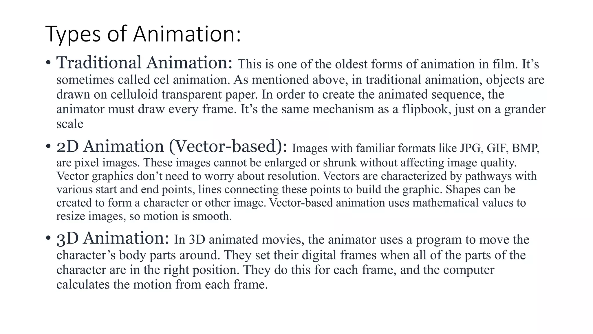Types of Animation:
• Traditional Animation: This is one of the oldest forms of animation in film. It’s
sometimes called cel animation. As mentioned above, in traditional animation, objects are
drawn on celluloid transparent paper. In order to create the animated sequence, the
animator must draw every frame. It’s the same mechanism as a flipbook, just on a grander
scale
• 2D Animation (Vector-based): Images with familiar formats like JPG, GIF, BMP,
are pixel images. These images cannot be enlarged or shrunk without affecting image quality.
Vector graphics don’t need to worry about resolution. Vectors are characterized by pathways with
various start and end points, lines connecting these points to build the graphic. Shapes can be
created to form a character or other image. Vector-based animation uses mathematical values to
resize images, so motion is smooth.
• 3D Animation: In 3D animated movies, the animator uses a program to move the
character’s body parts around. They set their digital frames when all of the parts of the
character are in the right position. They do this for each frame, and the computer
calculates the motion from each frame.
 