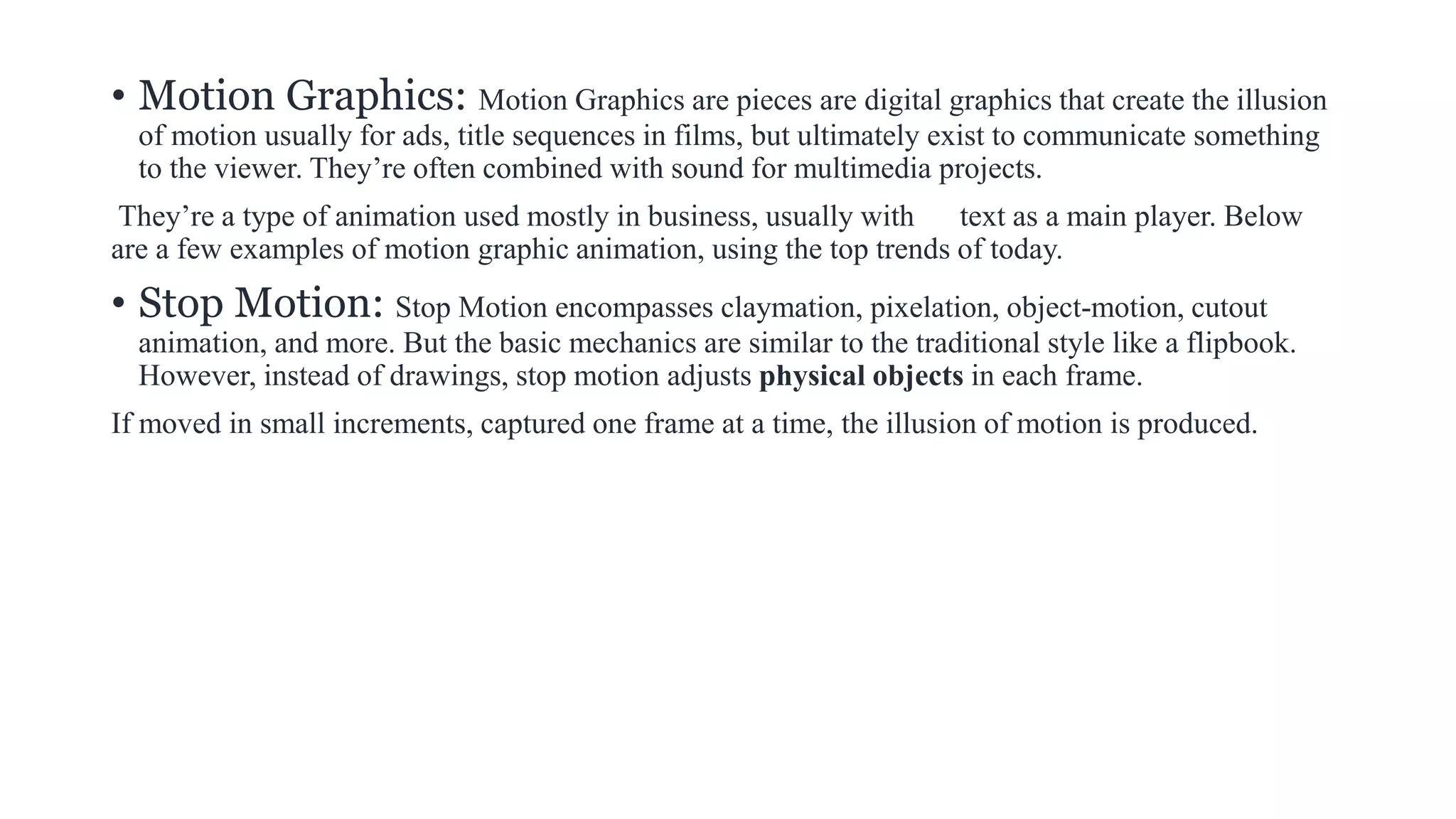 • Motion Graphics: Motion Graphics are pieces are digital graphics that create the illusion
of motion usually for ads, title sequences in films, but ultimately exist to communicate something
to the viewer. They’re often combined with sound for multimedia projects.
They’re a type of animation used mostly in business, usually with text as a main player. Below
are a few examples of motion graphic animation, using the top trends of today.
• Stop Motion: Stop Motion encompasses claymation, pixelation, object-motion, cutout
animation, and more. But the basic mechanics are similar to the traditional style like a flipbook.
However, instead of drawings, stop motion adjusts physical objects in each frame.
If moved in small increments, captured one frame at a time, the illusion of motion is produced.
 