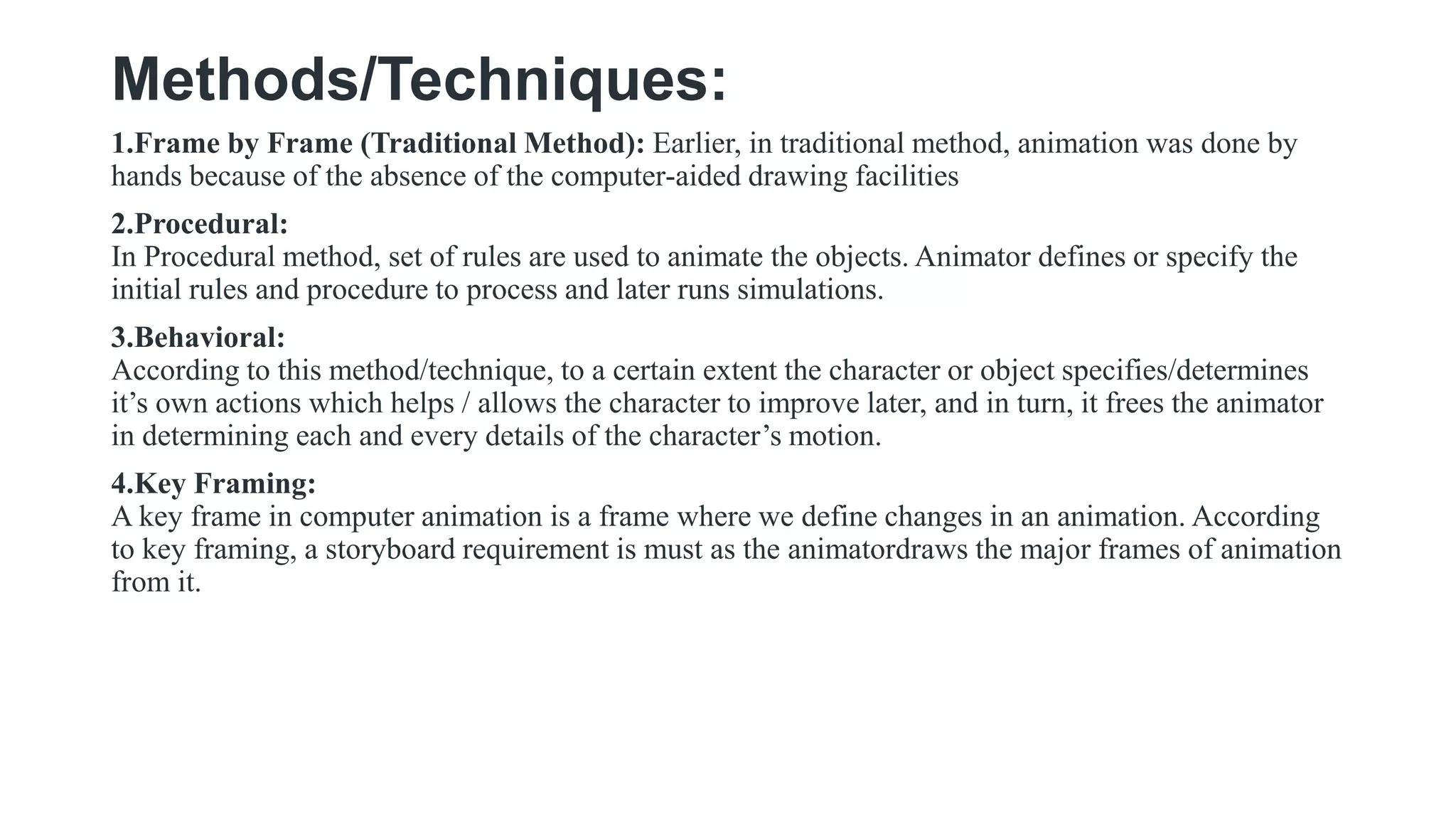 Methods/Techniques:
1.Frame by Frame (Traditional Method): Earlier, in traditional method, animation was done by
hands because of the absence of the computer-aided drawing facilities
2.Procedural:
In Procedural method, set of rules are used to animate the objects. Animator defines or specify the
initial rules and procedure to process and later runs simulations.
3.Behavioral:
According to this method/technique, to a certain extent the character or object specifies/determines
it’s own actions which helps / allows the character to improve later, and in turn, it frees the animator
in determining each and every details of the character’s motion.
4.Key Framing:
A key frame in computer animation is a frame where we define changes in an animation. According
to key framing, a storyboard requirement is must as the animatordraws the major frames of animation
from it.
 