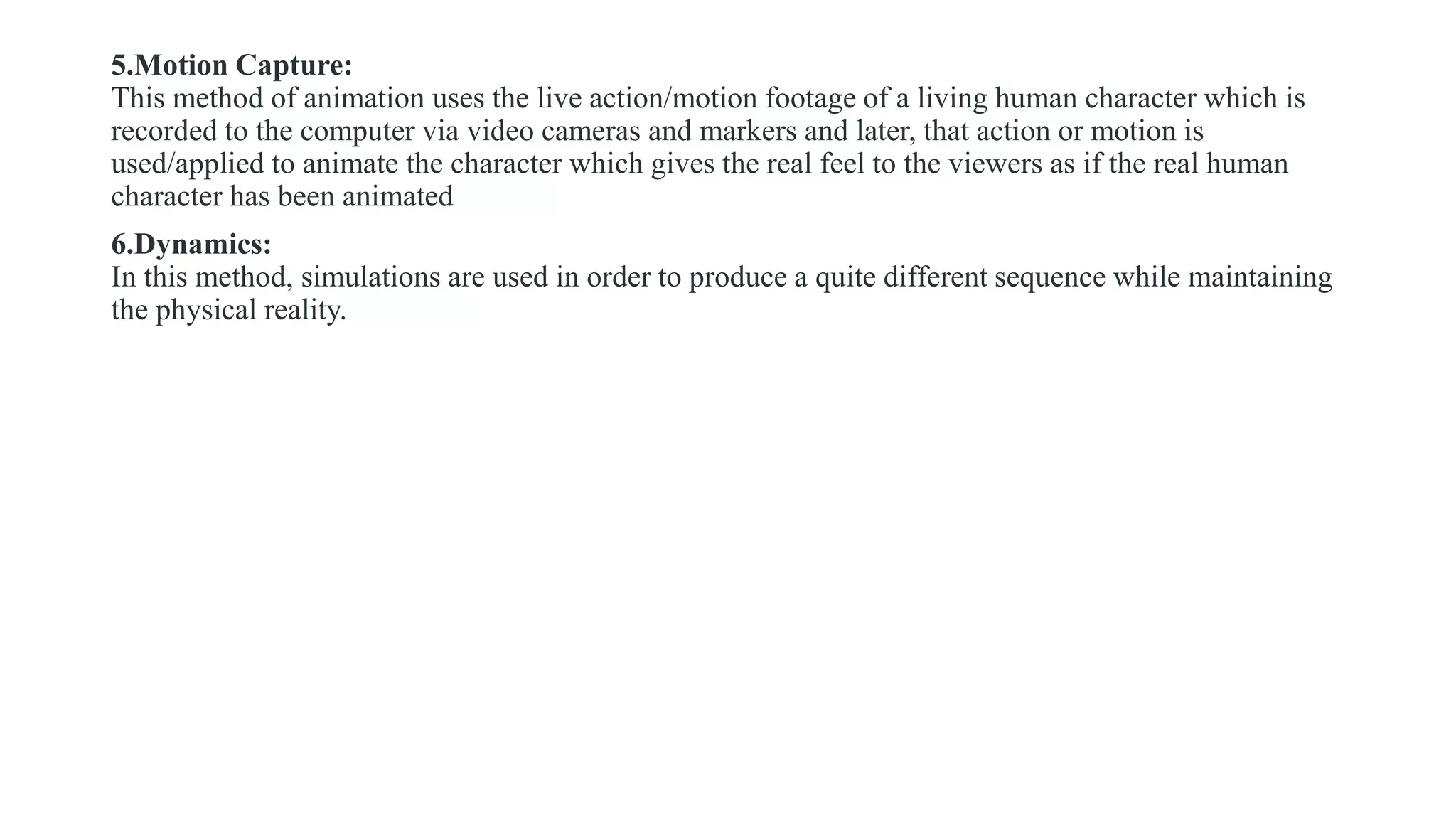 5.Motion Capture:
This method of animation uses the live action/motion footage of a living human character which is
recorded to the computer via video cameras and markers and later, that action or motion is
used/applied to animate the character which gives the real feel to the viewers as if the real human
character has been animated
6.Dynamics:
In this method, simulations are used in order to produce a quite different sequence while maintaining
the physical reality.
 