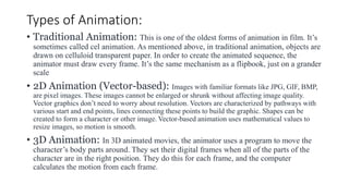 Types of Animation:
• Traditional Animation: This is one of the oldest forms of animation in film. It’s
sometimes called cel animation. As mentioned above, in traditional animation, objects are
drawn on celluloid transparent paper. In order to create the animated sequence, the
animator must draw every frame. It’s the same mechanism as a flipbook, just on a grander
scale
• 2D Animation (Vector-based): Images with familiar formats like JPG, GIF, BMP,
are pixel images. These images cannot be enlarged or shrunk without affecting image quality.
Vector graphics don’t need to worry about resolution. Vectors are characterized by pathways with
various start and end points, lines connecting these points to build the graphic. Shapes can be
created to form a character or other image. Vector-based animation uses mathematical values to
resize images, so motion is smooth.
• 3D Animation: In 3D animated movies, the animator uses a program to move the
character’s body parts around. They set their digital frames when all of the parts of the
character are in the right position. They do this for each frame, and the computer
calculates the motion from each frame.
 