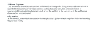 5.Motion Capture:
This method of animation uses the live action/motion footage of a living human character which is
recorded to the computer via video cameras and markers and later, that action or motion is
used/applied to animate the character which gives the real feel to the viewers as if the real human
character has been animated
6.Dynamics:
In this method, simulations are used in order to produce a quite different sequence while maintaining
the physical reality.
 