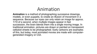 Animation
Animation is a method of photographing successive drawings,
models, or even puppets, to create an illusion of movement in a
sequence. Because our eyes can only retain an image for approx.
1/10 of a second, when multiple images appear in fast
succession, the brain blends them into a single moving image. In
traditional animation, pictures are drawn or painted on transparent
celluloid sheets to be photographed. Early cartoons are examples
of this, but today, most animated movies are made with computer-
generated imagery or CGI.
 