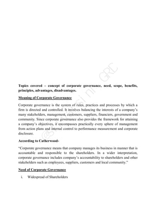 Topics covered – concept of corporate governance, need, scope, benefits,
principles, advantages, disadvantages.
Meaning of Corporate Governance
Corporate governance is the system of rules, practices and processes by which a
firm is directed and controlled. It involves balancing the interests of a company’s
many stakeholders, management, customers, suppliers, financiers, government and
community. Since corporate governance also provides the framework for attaining
a company’s objectives, it encompasses practically every sphere of management
from action plans and internal control to performance measurement and corporate
disclosure.
According to Catherwood-
“Corporate governance means that company manages its business in manner that is
accountable and responsible to the shareholders. In a wider interpretation,
corporate governance includes company’s accountability to shareholders and other
stakeholders such as employees, suppliers, customers and local community.”
Need of Corporate Governance
i. Widespread of Shareholders
@
s
r
i
v
a
r
s
i
n
i
G
R
D
 