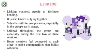 LINKING
• Linking connects people to facilitate
bonding.
• It is also known as tying together.
• Valuable skill for group leaders, especially
in the group's early stages.
• Utilized throughout the group but
especially during the first two or three
sessions.
• Helps members feel connected to each
other to make commonalities that builds
cohesion.
 