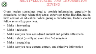 MULTI-LECTURING AND INFORMATION
GIVING
Group leaders sometimes need to provide information, especially in
educational settings where they act as experts on topics like diet, health,
birth control, or education. When giving a mini-lecture, leaders should
follow several key practices.
• Make it interesting.
• Make it relevant.
• Make sure you have considered cultural and gender differences.
• Make it short (usually no more than 5–8 minutes).
• Make it energizing.
• Make sure you have current, correct, and objective information
 