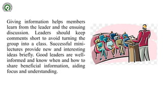 Giving information helps members
learn from the leader and the ensuing
discussion. Leaders should keep
comments short to avoid turning the
group into a class. Successful mini-
lectures provide new and interesting
ideas briefly. Good leaders are well-
informed and know when and how to
share beneficial information, aiding
focus and understanding.
 