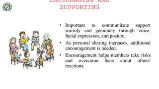ENCOURAGING AND
SUPPORTING
• Important to communicate support
warmly and genuinely through voice,
facial expression, and posture.
• As personal sharing increases, additional
encouragement is needed.
• Encouragement helps members take risks
and overcome fears about others'
reactions.
 