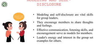 MODELING AND SELF-
DISCLOSURE
• Modeling and self-disclosure are vital skills
for group leaders.
• They encourage members to share thoughts
and feelings.
• Effective communication, listening skills, and
encouragement serve as models for members.
• Leader's energy and interest in the group set
examples for others.
 