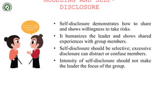 MODELING AND SELF-
DISCLOSURE
• Self-disclosure demonstrates how to share
and shows willingness to take risks.
• It humanizes the leader and shows shared
experiences with group members.
• Self-disclosure should be selective; excessive
disclosure can distract or confuse members.
• Intensity of self-disclosure should not make
the leader the focus of the group.
 