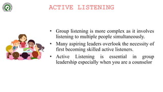 ACTIVE LISTENING
• Group listening is more complex as it involves
listening to multiple people simultaneously.
• Many aspiring leaders overlook the necessity of
first becoming skilled active listeners.
• Active Listening is essential in group
leadership especially when you are a counselor
 