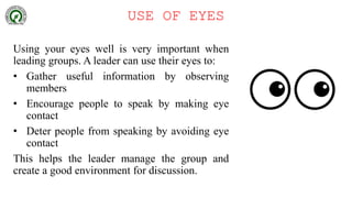 USE OF EYES
Using your eyes well is very important when
leading groups. A leader can use their eyes to:
• Gather useful information by observing
members
• Encourage people to speak by making eye
contact
• Deter people from speaking by avoiding eye
contact
This helps the leader manage the group and
create a good environment for discussion.
 