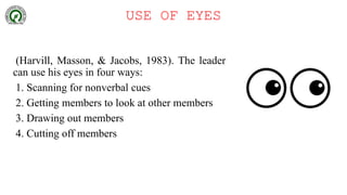 USE OF EYES
(Harvill, Masson, & Jacobs, 1983). The leader
can use his eyes in four ways:
1. Scanning for nonverbal cues
2. Getting members to look at other members
3. Drawing out members
4. Cutting off members
 
