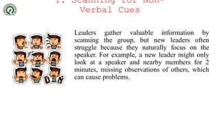 1. Scanning for Non-
Verbal Cues
Leaders gather valuable information by
scanning the group, but new leaders often
struggle because they naturally focus on the
speaker. For example, a new leader might only
look at a speaker and nearby members for 2
minutes, missing observations of others, which
can cause problems.
 
