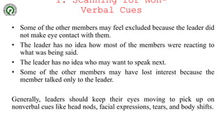 1. Scanning for Non-
Verbal Cues
• Some of the other members may feel excluded because the leader did
not make eye contact with them.
• The leader has no idea how most of the members were reacting to
what was being said.
• The leader has no idea who may want to speak next.
• Some of the other members may have lost interest because the
member talked only to the leader.
Generally, leaders should keep their eyes moving to pick up on
nonverbal cues like head nods, facial expressions, tears, and body shifts.
 