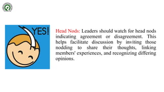 Head Nods: Leaders should watch for head nods
indicating agreement or disagreement. This
helps facilitate discussion by inviting those
nodding to share their thoughts, linking
members' experiences, and recognizing differing
opinions.
 