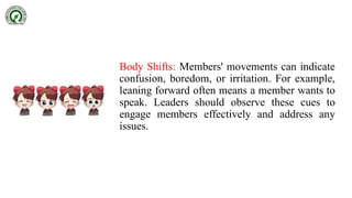 Body Shifts: Members' movements can indicate
confusion, boredom, or irritation. For example,
leaning forward often means a member wants to
speak. Leaders should observe these cues to
engage members effectively and address any
issues.
 