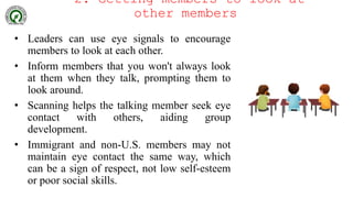 2. Getting members to look at
other members
• Leaders can use eye signals to encourage
members to look at each other.
• Inform members that you won't always look
at them when they talk, prompting them to
look around.
• Scanning helps the talking member seek eye
contact with others, aiding group
development.
• Immigrant and non-U.S. members may not
maintain eye contact the same way, which
can be a sign of respect, not low self-esteem
or poor social skills.
 