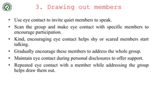 3. Drawing out members
• Use eye contact to invite quiet members to speak.
• Scan the group and make eye contact with specific members to
encourage participation.
• Kind, encouraging eye contact helps shy or scared members start
talking.
• Gradually encourage these members to address the whole group.
• Maintain eye contact during personal disclosures to offer support.
• Repeated eye contact with a member while addressing the group
helps draw them out.
 