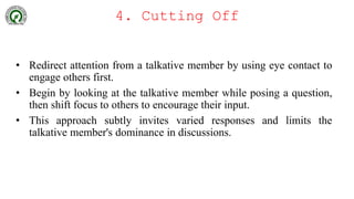 4. Cutting Off
• Redirect attention from a talkative member by using eye contact to
engage others first.
• Begin by looking at the talkative member while posing a question,
then shift focus to others to encourage their input.
• This approach subtly invites varied responses and limits the
talkative member's dominance in discussions.
 
