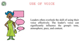 USE OF VOICE
Leaders often overlook the skill of using their
voice effectively. The leader's voice can
significantly influence the group's tone,
atmosphere, pace, and content.
 