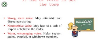 1. Use of voice to set
the tone
• Strong, stern voice: May intimidate and
discourage sharing.
• Nonassertive voice: May lead to a lack of
respect or belief in the leader.
• Warm, encouraging voice: Helps support
scared, troubled, or withdrawn members.
 