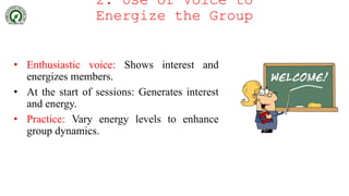2. Use of Voice to
Energize the Group
• Enthusiastic voice: Shows interest and
energizes members.
• At the start of sessions: Generates interest
and energy.
• Practice: Vary energy levels to enhance
group dynamics.
 