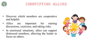 IDENTIFYING ALLIES
• Discover which members are cooperative
and helpful.
• Allies are important for starting
discussions, exercises, and taking risks.
• In emotional situations, allies can support
distressed members, allowing the leader to
focus on others.
 