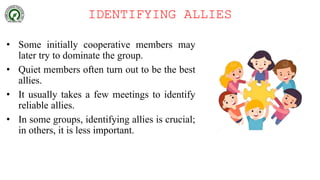 IDENTIFYING ALLIES
• Some initially cooperative members may
later try to dominate the group.
• Quiet members often turn out to be the best
allies.
• It usually takes a few meetings to identify
reliable allies.
• In some groups, identifying allies is crucial;
in others, it is less important.
 