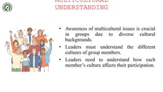 MULTICULTURAL
UNDERSTANDING
• Awareness of multicultural issues is crucial
in groups due to diverse cultural
backgrounds.
• Leaders must understand the different
cultures of group members.
• Leaders need to understand how each
member’s culture affects their participation.
 